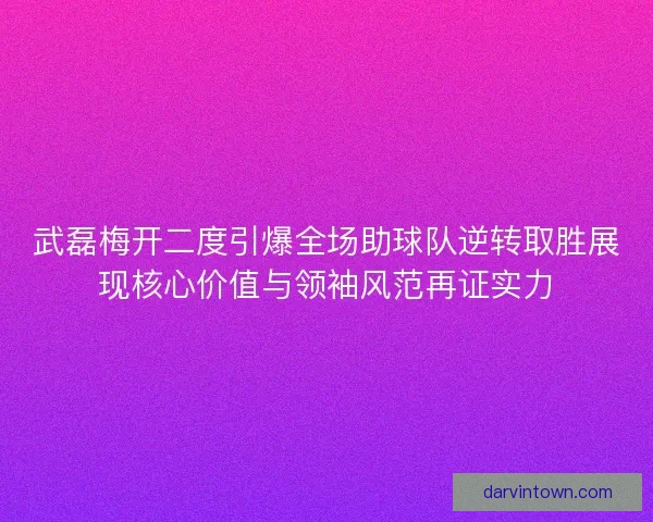 武磊梅开二度引爆全场助球队逆转取胜展现核心价值与领袖风范再证实力