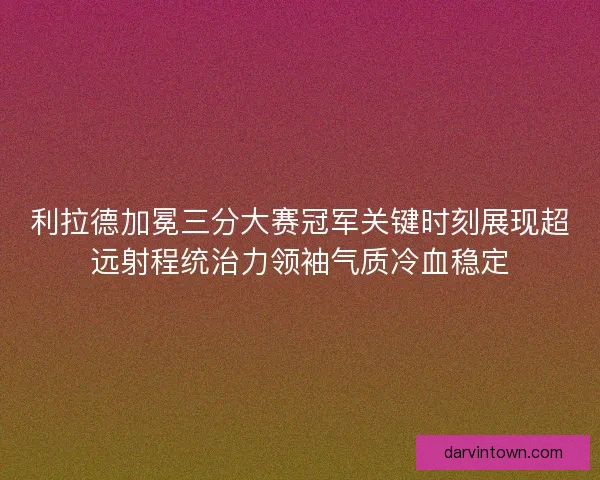利拉德加冕三分大赛冠军关键时刻展现超远射程统治力领袖气质冷血稳定