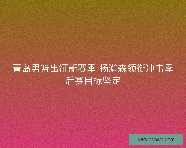 青岛男篮出征新赛季 杨瀚森领衔冲击季后赛目标坚定