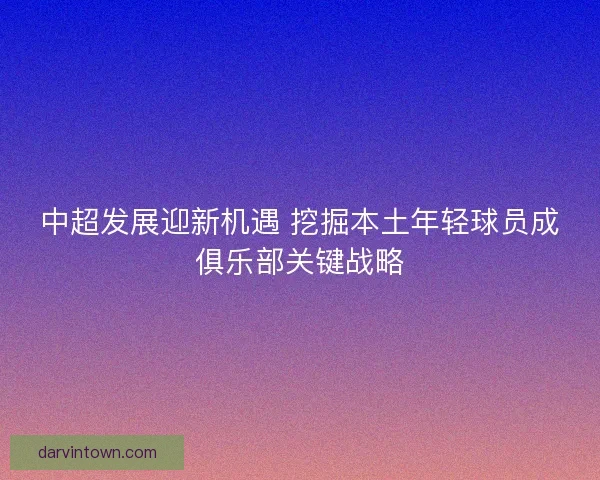中超发展迎新机遇 挖掘本土年轻球员成俱乐部关键战略