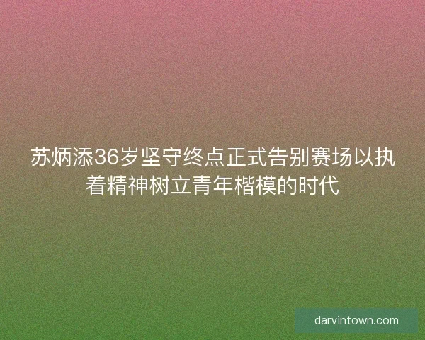 苏炳添36岁坚守终点正式告别赛场以执着精神树立青年楷模的时代