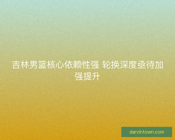吉林男篮核心依赖性强 轮换深度亟待加强提升