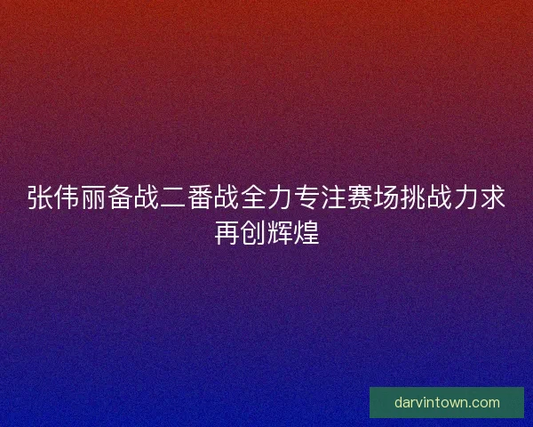 张伟丽备战二番战全力专注赛场挑战力求再创辉煌
