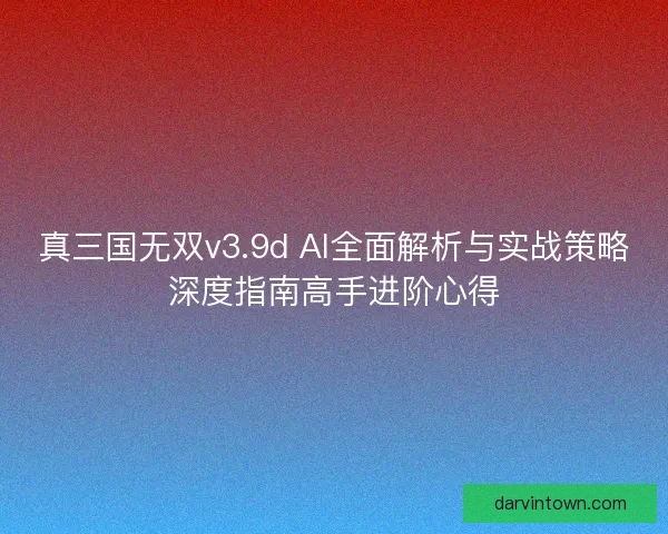 真三国无双v3.9d AI全面解析与实战策略深度指南高手进阶心得