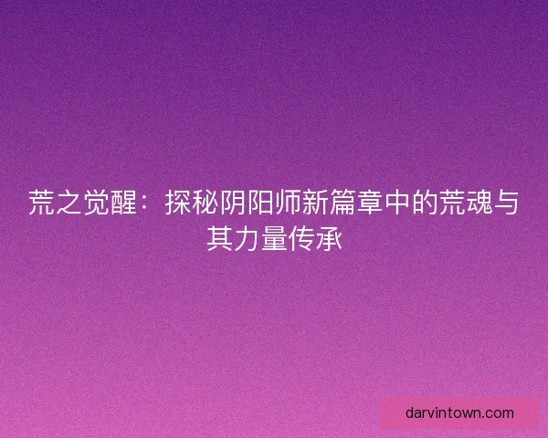 荒之觉醒：探秘阴阳师新篇章中的荒魂与其力量传承