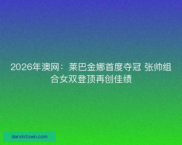 2026年澳网：莱巴金娜首度夺冠 张帅组合女双登顶再创佳绩