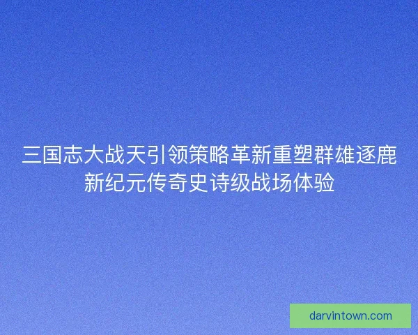 三国志大战天引领策略革新重塑群雄逐鹿新纪元传奇史诗级战场体验