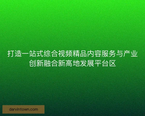 打造一站式综合视频精品内容服务与产业创新融合新高地发展平台区
