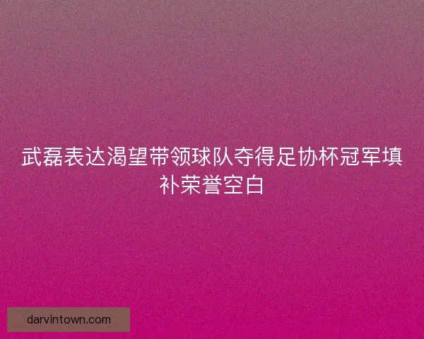 武磊表达渴望带领球队夺得足协杯冠军填补荣誉空白