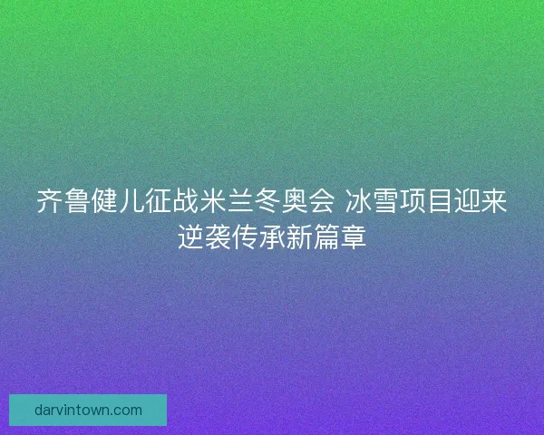 齐鲁健儿征战米兰冬奥会 冰雪项目迎来逆袭传承新篇章