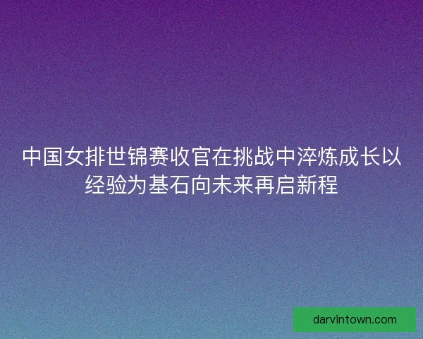 中国女排世锦赛收官在挑战中淬炼成长以经验为基石向未来再启新程 中国女排世锦赛收官在挑战中淬炼成长以经验为基石向未来再启新程