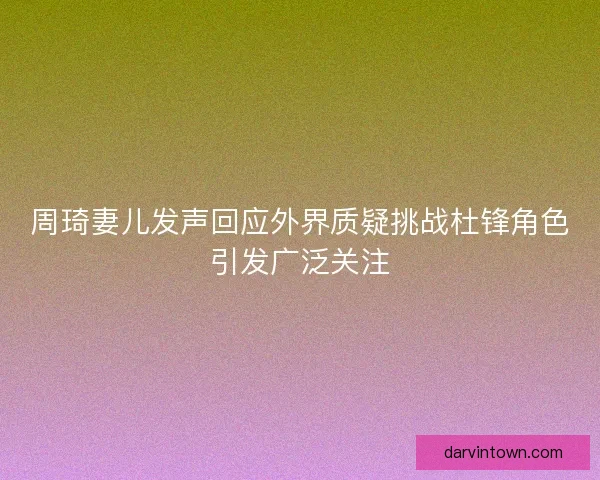 周琦妻儿发声回应外界质疑挑战杜锋角色引发广泛关注 周琦妻儿发声回应外界质疑挑战杜锋角色引发广泛关注