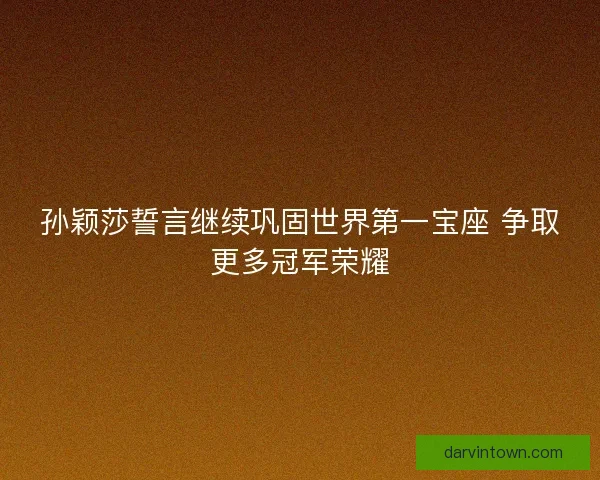 孙颖莎誓言继续巩固世界第一宝座 争取更多冠军荣耀