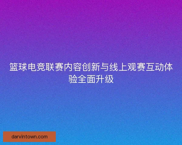 篮球电竞联赛内容创新与线上观赛互动体验全面升级