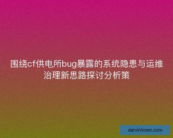 围绕cf供电所bug暴露的系统隐患与运维治理新思路探讨分析策