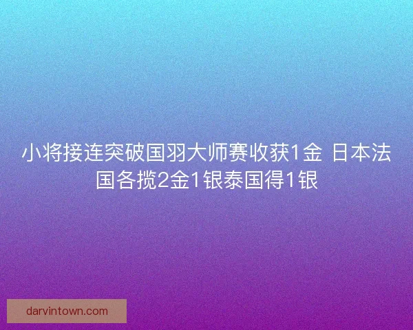 小将接连突破国羽大师赛收获1金 日本法国各揽2金1银泰国得1银