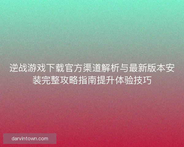 逆战游戏下载官方渠道解析与最新版本安装完整攻略指南提升体验技巧