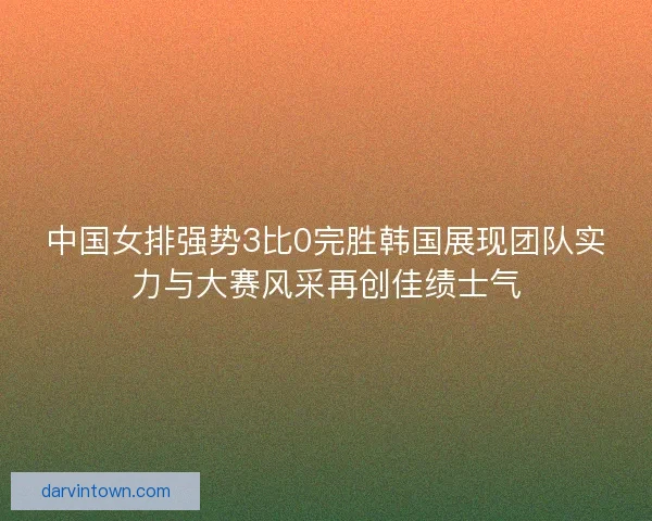 中国女排强势3比0完胜韩国展现团队实力与大赛风采再创佳绩士气