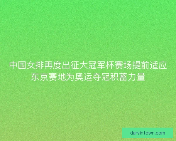 中国女排再度出征大冠军杯赛场提前适应东京赛地为奥运夺冠积蓄力量