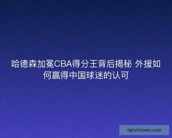 哈德森加冕CBA得分王背后揭秘 外援如何赢得中国球迷的认可