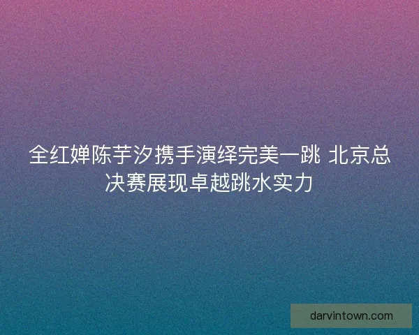 全红婵陈芋汐携手演绎完美一跳 北京总决赛展现卓越跳水实力