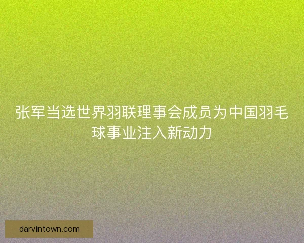 张军当选世界羽联理事会成员为中国羽毛球事业注入新动力