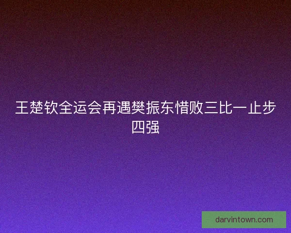 王楚钦全运会再遇樊振东惜败三比一止步四强